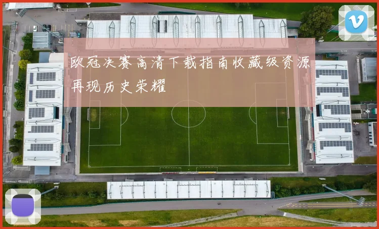 欧冠决赛高清下载指南收藏级资源再现历史荣耀