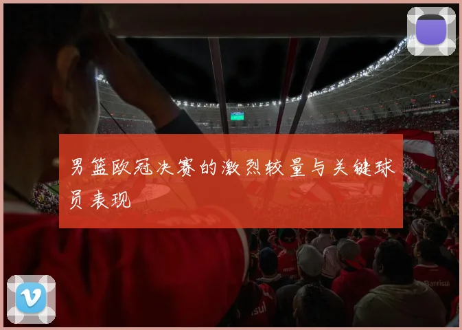 男篮欧冠决赛的激烈较量与关键球员表现