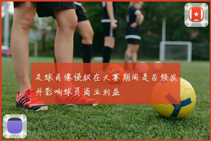 足球肖像侵权在大赛期间是否频发并影响球员商业利益