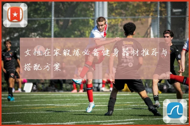 女性在家锻炼必备健身器材推荐与搭配方案