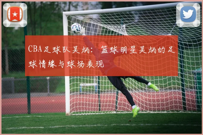 CBA足球队吴炳：篮球明星吴炳的足球情缘与球场表现